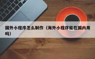 晋江国外小程序怎么制作（海外小程序能在国内用吗）