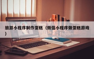 晋江旅游小程序制作蛋糕（微信小程序做蛋糕游戏）